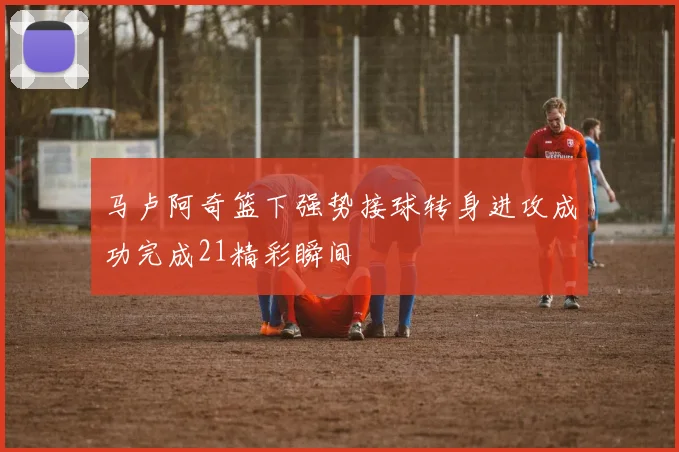 马卢阿奇篮下强势接球转身进攻成功完成21精彩瞬间