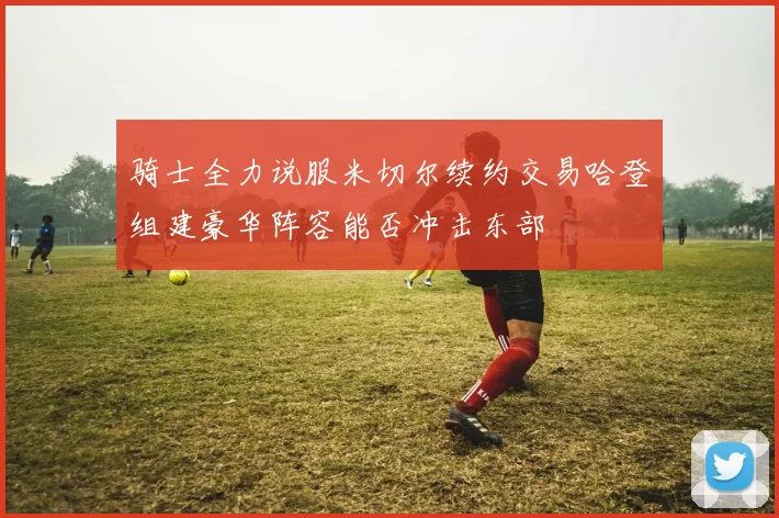 骑士全力说服米切尔续约交易哈登组建豪华阵容能否冲击东部