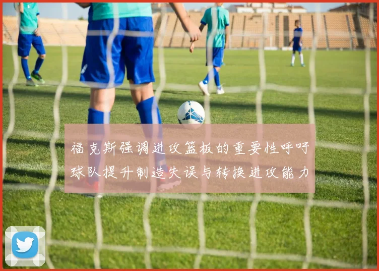 福克斯强调进攻篮板的重要性呼吁球队提升制造失误与转换进攻能力