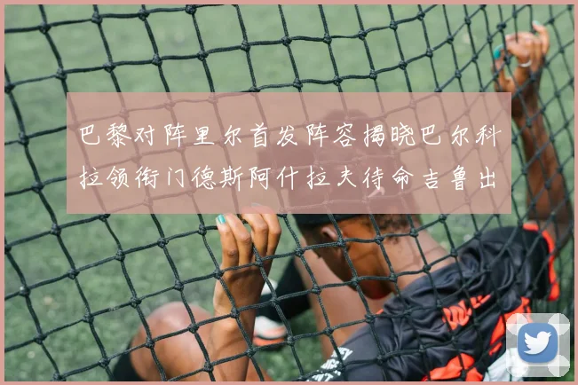 巴黎对阵里尔首发阵容揭晓巴尔科拉领衔门德斯阿什拉夫待命吉鲁出战