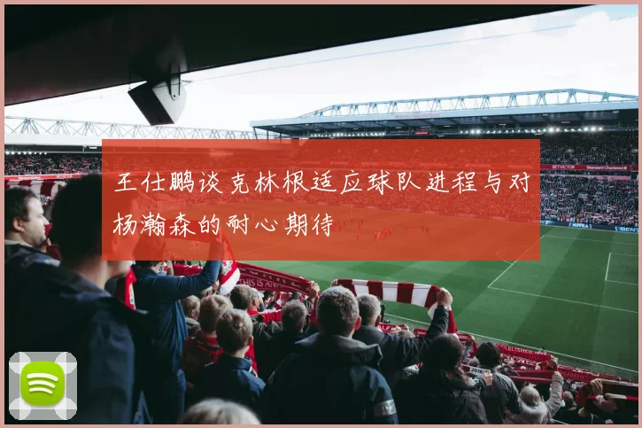 王仕鹏谈克林根适应球队进程与对杨瀚森的耐心期待