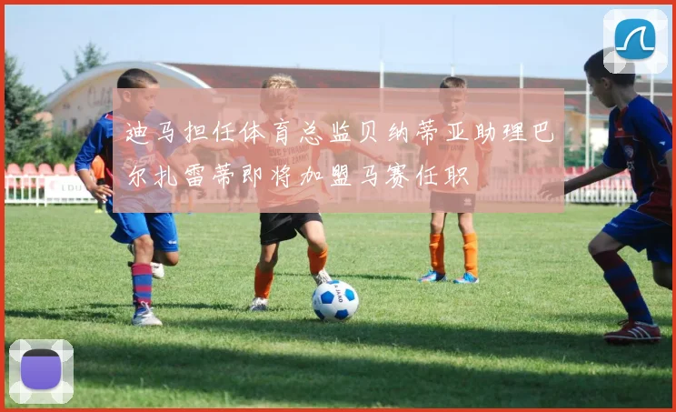 迪马担任体育总监贝纳蒂亚助理巴尔扎雷蒂即将加盟马赛任职