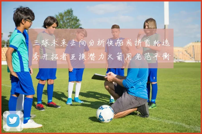 三球未来去向分析快船或拼首轮选秀开拓者互换潜力火箭用老范平衡阵容