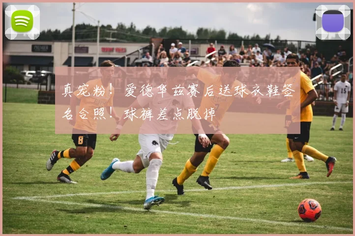 真宠粉！爱德华兹赛后送球衣鞋签名合照！球裤差点脱掉