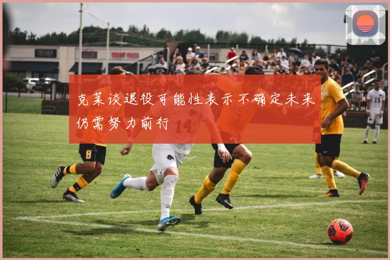 克莱谈退役可能性表示不确定未来仍需努力前行