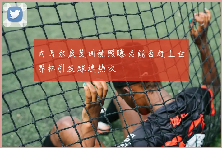 内马尔康复训练照曝光能否赶上世界杯引发球迷热议