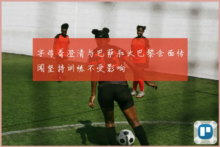 字母哥澄清与巴萨和大巴黎会面传闻坚持训练不受影响
