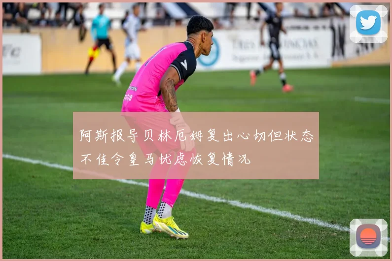 阿斯报导贝林厄姆复出心切但状态不佳令皇马忧虑恢复情况