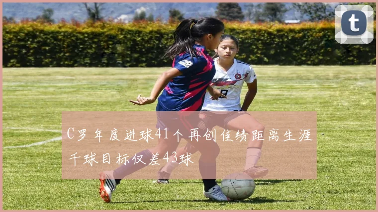 C罗年度进球41个再创佳绩距离生涯千球目标仅差43球
