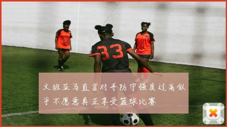 文班亚马直言对手防守强度过高似乎不愿意真正享受篮球比赛