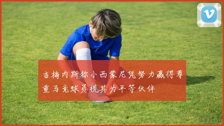 吉梅内斯称小西蒙尼凭努力赢得尊重马竞球员视其为平等伙伴