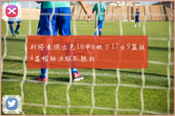 科塔表现出色10中6砍下17分9篮板4盖帽助力球队胜利