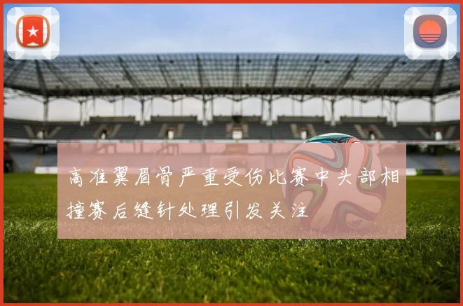 高准翼眉骨严重受伤比赛中头部相撞赛后缝针处理引发关注