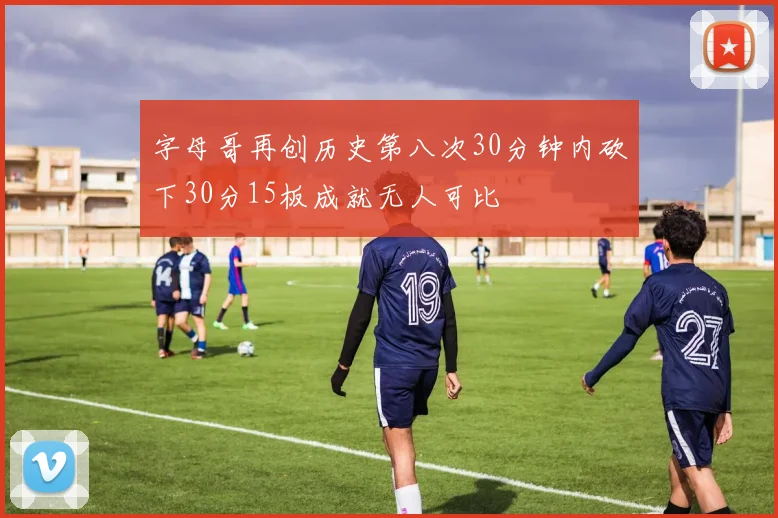 字母哥再创历史第八次30分钟内砍下30分15板成就无人可比