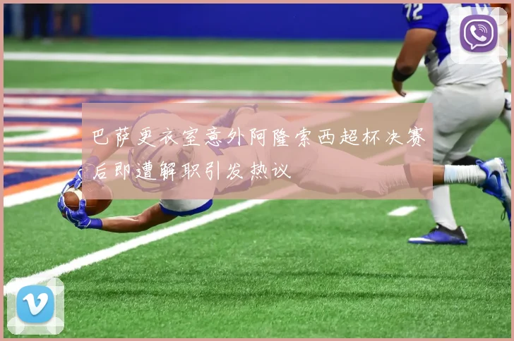 巴萨更衣室意外阿隆索西超杯决赛后即遭解职引发热议