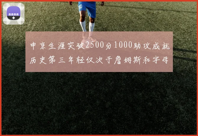 申京生涯突破2500分1000助攻成就历史第三年轻仅次于詹姆斯和字母哥
