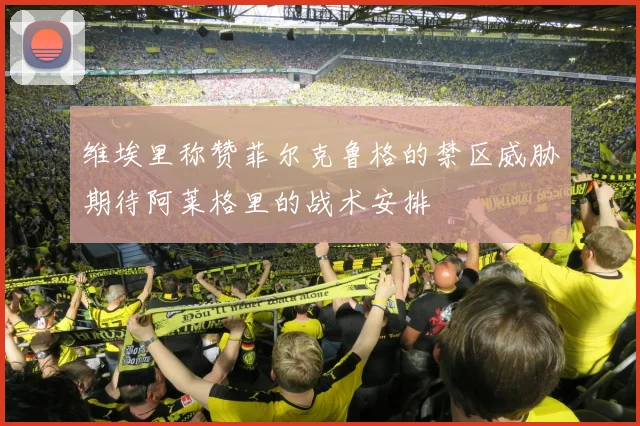 维埃里称赞菲尔克鲁格的禁区威胁期待阿莱格里的战术安排