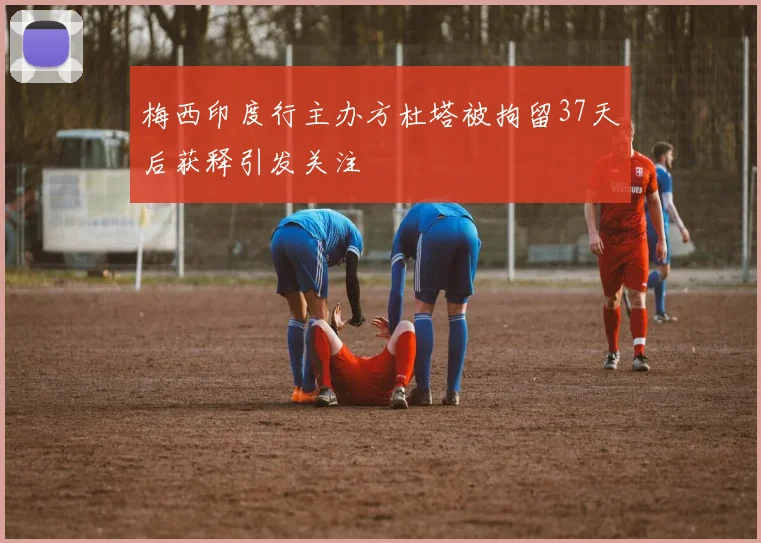 梅西印度行主办方杜塔被拘留37天后获释引发关注