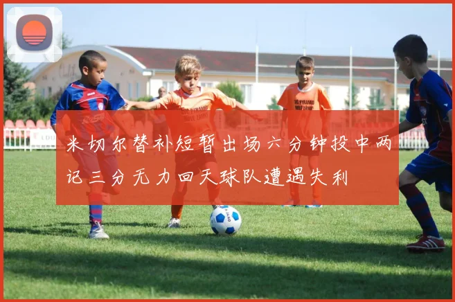 米切尔替补短暂出场六分钟投中两记三分无力回天球队遭遇失利