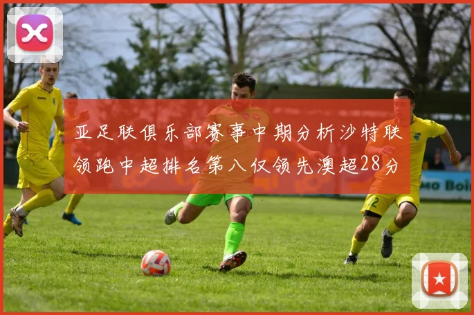 亚足联俱乐部赛事中期分析沙特联领跑中超排名第八仅领先澳超28分
